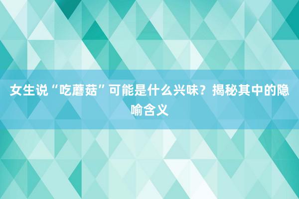 女生说“吃蘑菇”可能是什么兴味？揭秘其中的隐喻含义