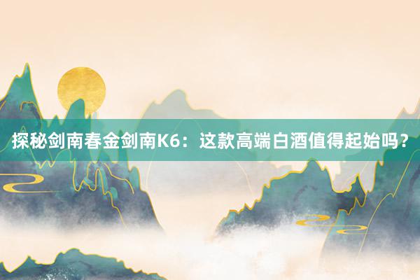 探秘剑南春金剑南K6：这款高端白酒值得起始吗？