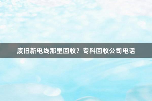 废旧新电线那里回收？专科回收公司电话