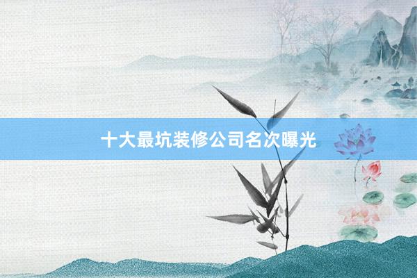 十大最坑装修公司名次曝光