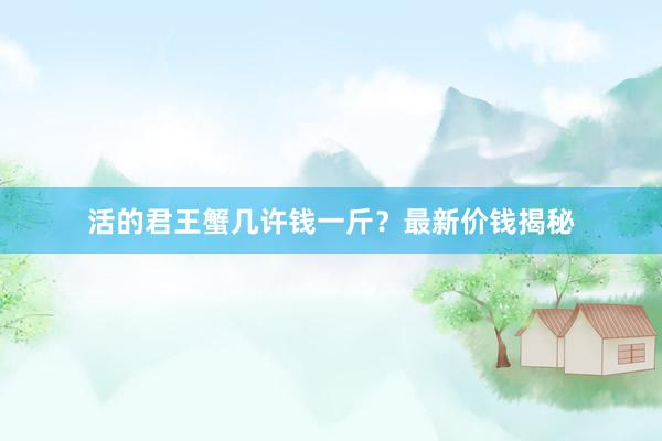 活的君王蟹几许钱一斤？最新价钱揭秘